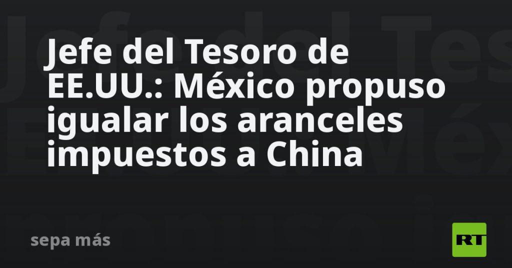 Jefe del Tesoro de EE.UU.: México propuso igualar los aranceles impuestos a China
