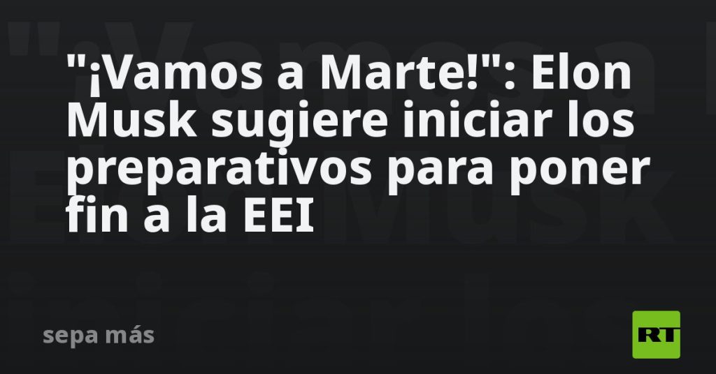"¡Vamos a Marte!": Elon Musk sugiere iniciar los preparativos para poner fin a la EEI
