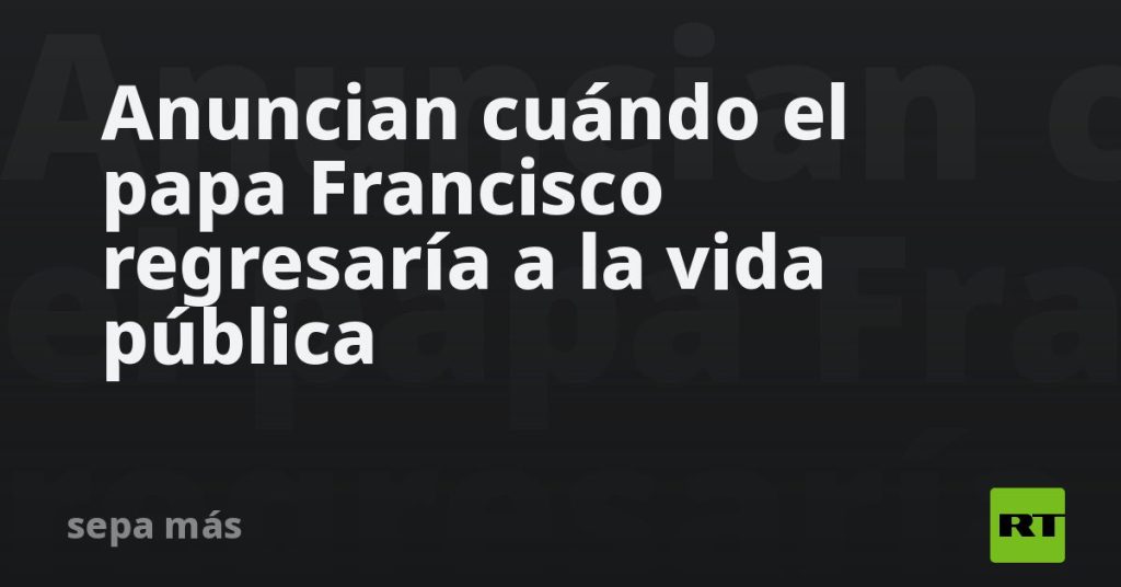 Anuncian cuándo el papa Francisco regresaría a la vida pública