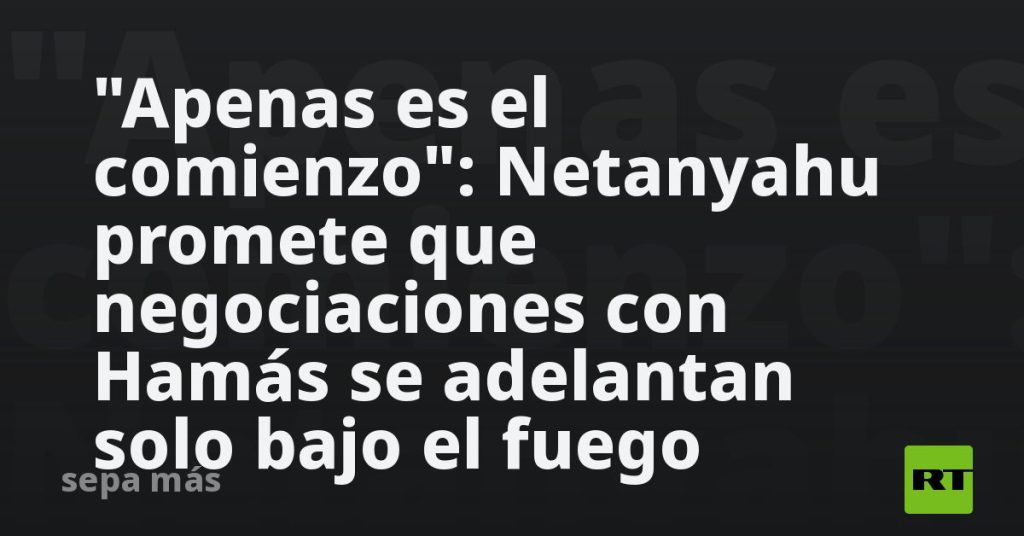 "Apenas es el comienzo": Netanyahu promete que negociaciones con Hamás se adelantan solo bajo el fuego