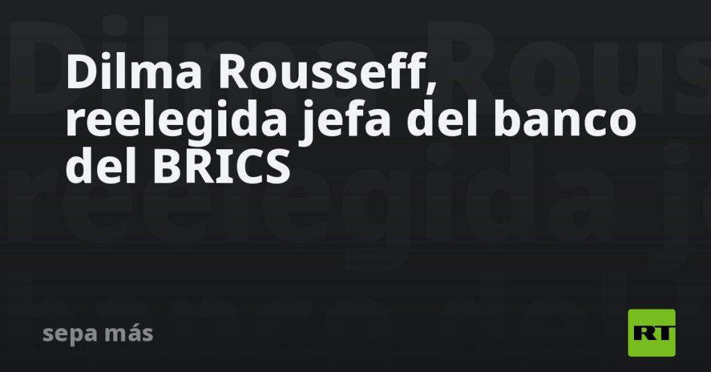 Dilma Rousseff, reelegida jefa del banco del BRICS