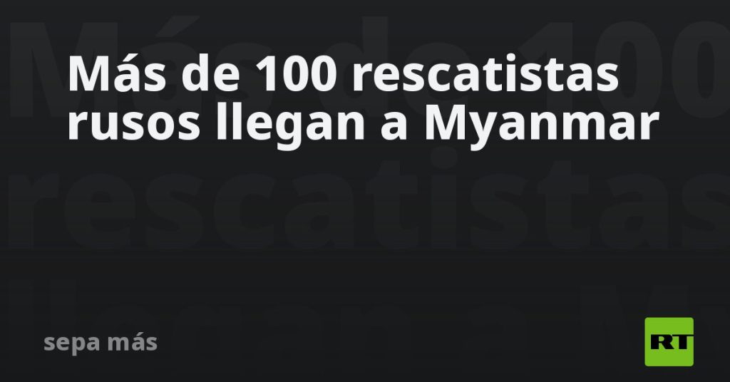 Más de 100 rescatistas rusos llegan a Myanmar