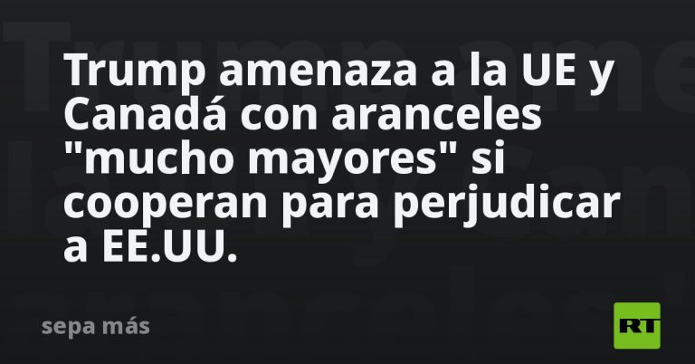 Trump amenaza a la UE y Canadá con aranceles "mucho mayores" si cooperan para perjudicar a EE.UU.